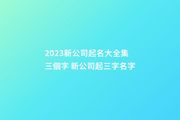 2023新公司起名大全集三個字 新公司起三字名字